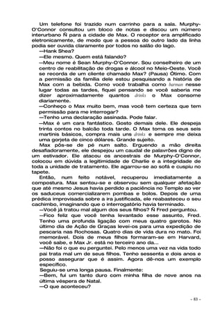 Um telefone foi trazido num carrinho para a sala. Murphy-
O'Connor consultou um bloco de notas e discou um número
interurbano — para a cidade de Max. O receptor era amplificado
eletronicamente, de modo que a pessoa do outro lado da linha
podia ser ouvida claramente por todos no salão do lago.
   —Hank Shea?
   —Ele mesmo. Quem está falando?
   —Meu nome é Sean Murphy-O'Connor. Sou conselheiro de um
   centro de reabilitação de drogas e álcool no Meio-Oeste. Você
   se recorda de um cliente chamado Max? (Pausa) Ótimo. Com
   a permissão da família dele estou pesquisando a história de
   Max com a bebida. Como você trabalha como barman nesse
   lugar todas as tardes, fiquei pensando se você saberia me
   dizer aproximadamente quantos drinks o Max consome
   diariamente.
   —Conheço o Max muito bem, mas você tem certeza que tem
   permissão para me interrogar?
   —Tenho uma declaração assinada. Pode falar.
   —Max é um cara fantástico. Gosto demais dele. Ele despeja
   trinta contos no balcão toda tarde. O Max toma os seus seis
   martinis básicos, compra mais uns drinks e sempre me deixa
   uma gorjeta de cinco dólares. Grande sujeito.
    Max pôs-se de pé num salto. Erguendo a mão direita
desafiadoramente, ele despejou um caudal de palavrões digno de
um estivador. Ele atacou os ancestrais de Murphy-O'Connor,
colocou em dúvida a legitimidade de Charlie e a integridade de
toda a unidade de tratamento. Ele agarrou-se ao sofá e cuspiu no
tapete.
   Então, num feito notável, recuperou imediatamente a
compostura. Max sentou-se e observou sem qualquer afetação
que até mesmo Jesus havia perdido a paciência no Templo ao ver
os saduceus comercializarem pombas e bolos. Depois de uma
prédica improvisada sobre a ira justificada, ele reabasteceu o seu
cachimbo, imaginando que o interrogatório havia terminado.
    —Você já tratou mal algum dos seus filhos? — Fred perguntou.
    —Fico feliz que você tenha levantado esse assunto, Fred.
    Tenho uma profunda ligação com meus quatro garotos. No
    último dia de Ação de Graças levei-os para uma expedição de
    pescaria nas Rochosas. Quatro dias de vida dura no mato. Foi
    memorável. Dois de meus filhos formaram-se em Harvard,
    você sabe, e Max Jr. está no terceiro ano da...
    —Não foi o que eu perguntei. Pelo menos uma vez na vida todo
    pai trata mal um de seus filhos. Tenho sessenta e dois anos e
    posso assegurar que é assim. Agora dê-nos um exemplo
    específico.
    Seguiu-se uma longa pausa. Finalmente:
    —Bem, fui um tanto duro com minha filha de nove anos na
    última véspera de Natal.
    —O que aconteceu?

                                                             ~   83 ~
 