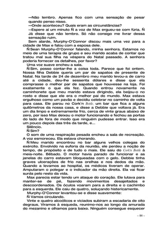 —Não lembro. Apenas fico com uma sensação de pesar
    quando penso nisso.
    —Onde aconteceu? Quais eram as circunstâncias?
    —Espere aí um minuto — a voz de Max ergueu-se com fúria. —
    Já disse que não lembro. Só não consigo me livrar dessa
    sensação ruim.
    Sem alarde, Murphy-O'Connor discou mais uma vez para a
cidade de Max e falou com a esposa dele.
  — Sean Murphy-O'Connor falando, minha senhora. Estamos no
meio de uma terapia de grupo e seu marido acaba de contar que
tratou mal sua filha na véspera do Natal passado. A senhora
poderia fornecer os detalhes, por favor?
  Uma voz suave encheu a sala.
  — Sim, posso contar-lhe a coisa toda. Parece que foi ontem.
Nossa filha Debbie queria um par de sapatos de presente de
Natal. Na tarde de 24 de dezembro meu marido levou-a de carro
até a cidade, deu-lhe sessenta dólares e disse que ela
comprasse o melhor par de sapatos que houvesse na loja. Foi
exatamente o que ela fez. Quando entrou novamente na
caminhonete que meu marido estava dirigindo, ela beijou-o no
rosto e disse que ele era o melhor pai do mundo. Max estava
orgulhoso como um pavão e decidiu celebrar no caminho de volta
para casa. Ele parou no Cork'n Bottle, um bar que fica a alguns
quilômetros da nossa casa, e disse a Debbie que voltava já. Era
um dia limpo e extremamente frio, cerca de vinte graus abaixo de
zero, por isso Max deixou o motor funcionando e fechou as portas
do lado de fora de modo que ninguém pudesse entrar. Isso era
um pouco depois das três da tarde, e...
  Silêncio.
  — Sim?
  O som de uma respiração pesada encheu a sala de recreação.
A voz esmoreceu. Ela estava chorando.
  — Meu marido encontrou no bar alguns velhos colegas do
exército. Envolvido na euforia da reunião, ele perdeu a noção de
tempo, de propósito e de tudo o mais. Ele saiu do Cork'n Bottle à
meia-noite. Bêbado. O motor havia parado de funcionar e as
janelas do carro estavam bloqueadas com o gelo. Debbie tinha
graves ulcerações de frio nas orelhas e nos dedos da mão.
Quando a levamos ao hospital, os médicos tiveram de operar.
Amputaram o polegar e o indicador da mão direita. Ela vai ficar
surda pelo resto da vida.
   Max parecia estar tendo um ataque do coração. Ele lutava para
manter-se     de   pé,    fazendo    movimentos    desajeitados   e
descoordenados. Os óculos voaram para a direita e o cachimbo
para a esquerda. Ele caiu de quatro, soluçando histericamente.
   Murphy-O'Connor levantou-se e disse suavemente:
  — Vamos circulando.
   Vinte e quatro alcoólicos e viciados subiram a escadaria de oito
degraus. Viramos à esqueda, reunimo-nos ao longo da amurada
do mezanino e olhamos para baixo. Ninguém consegue esquecer

                                                              ~   84 ~
 