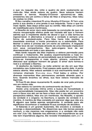 o que viu naquele dia, vinte e quatro de abril, exatamente ao
meio-dia. Max ainda estava de quatro. Seus soluços haviam
crescido a berros. Murphy-O'Connor aproximou-se dele,
pressionou seu pé contra o tórax de Max e empurrou. Max rolou
de costas no chão.
   — Seu canalha miserável — urrou Murphy-O'Connor. — Tem uma
porta à sua direita e uma janela à sua esquerda. Tome o que for
mais rápido. Saia daqui antes que eu vomite. Não dirijo um centro
de reabilitação para mentirosos.
   A filosofia do amor duro está baseada na convicção de que ne-
nhuma recuperação efetiva pode ser iniciada até que o homem
admita que é impotente diante do álcool e que a vida tornou-se
ingovernável. A alternativa a encarar a verdade é sempre uma
forma de autodestruição. Para Max havia três opções: a
insanidade eventual, a morte prematura ou a sobriedade. Para
libertar o cativo é preciso dar um nome ao cativeiro. A negação
de Max teve de ser revelada através de uma interação implacável
com seus companheiros. Seu auto-engano teve de ser
desmascarado em todo o seu absurdo.
   Mais tarde naquele dia Max implorou e obteve permissão para
continuar o tratamento. Ele acabou experimentando a mais im-
pressionante mudança de personalidade que já testemunhei. Max
tornou-se transparente e mais aberto, sincero, vulnerável e
afetuoso que qualquer homem do grupo. O amor duro tornou-o
real e a verdade o libertou.
    O desfecho da história: na noite anterior ao dia em que Max
completou seu tratamento, Fred passou pelo quarto dele. A porta
estava aberta. Max estava sentado à sua escrivaninha lendo um
romance chamado Watership down. Fred bateu e entrou. Por
diversos momentos Max permaneceu sentado olhando para o
livro. Quando levantou os olhos, sua face estava marcada de
lágrimas.
    — Fred — ele disse roucamente —, acabo de orar pela primeira
vez em minha vida.
    Max estava no caminho do conhecimento de Deus.63
    Existe uma conexão íntima entre a busca de honestidade e
uma personalidade transparente. Max não podia ter um encontro
com o Deus vivo até ver-se face a face com o seu alcoolismo. Na
perspectiva bíblica, Max era um mentiroso. Na filosofia, o oposto
da verdade é o engano; na Escritura, o oposto da verdade é a
mentira. A mentira de Max consistia em parecer algo que não era
— alguém que bebia apenas socialmente. A verdade para ele
significava reconhecer a realidade — sua condição de alcoólico.
    O Satanás é um grande ilusionista. Ele encobre a verdade e
encoraja a desonestidade. "Se dissermos que não temos pecado
nenhum, a nós mesmos nos enganamos, e a verdade não está
em nós" (1Jo 1:8). Satanás nos estimula a dar importância ao que
não tem importância alguma. Ele reveste trivialidades com glitter e

63
     Desenvolvi este acontecimento real de modo diverso em meu Gentle revolutionaries.

                                                                                         ~   85 ~
 