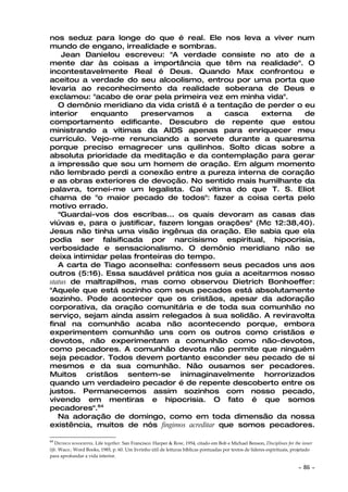 nos seduz para longe do que é real. Ele nos leva a viver num
mundo de engano, irrealidade e sombras.
    Jean Danielou escreveu: "A verdade consiste no ato de a
mente dar às coisas a importância que têm na realidade". O
incontestavelmente Real é Deus. Quando Max confrontou e
aceitou a verdade do seu alcoolismo, entrou por uma porta que
levaria ao reconhecimento da realidade soberana de Deus e
exclamou: "acabo de orar pela primeira vez em minha vida".
   O demônio meridiano da vida cristã é a tentação de perder o eu
interior   enquanto     preservamos      a    casca  externa   de
comportamento edificante. Descubro de repente que estou
ministrando a vítimas da AIDS apenas para enriquecer meu
currículo. Vejo-me renunciando a sorvete durante a quaresma
porque preciso emagrecer uns quilinhos. Solto dicas sobre a
absoluta prioridade da meditação e da contemplação para gerar
a impressão que sou um homem de oração. Em algum momento
não lembrado perdi a conexão entre a pureza interna de coração
e as obras exteriores de devoção. No sentido mais humilhante da
palavra, tornei-me um legalista. Caí vítima do que T. S. Eliot
chama de "o maior pecado de todos": fazer a coisa certa pelo
motivo errado.
   "Guardai-vos dos escribas... os quais devoram as casas das
viúvas e, para o justificar, fazem longas orações" (Mc 12:38,40).
Jesus não tinha uma visão ingênua da oração. Ele sabia que ela
podia ser falsificada por narcisismo espiritual, hipocrisia,
verbosidade e sensacionalismo. O demônio meridiano não se
deixa intimidar pelas fronteiras do tempo.
   A carta de Tiago aconselha: confessem seus pecados uns aos
outros (5:16). Essa saudável prática nos guia a aceitarmos nosso
status de maltrapilhos, mas como observou Dietrich Bonhoeffer:
"Aquele que está sozinho com seus pecados está absolutamente
sozinho. Pode acontecer que os cristãos, apesar da adoração
corporativa, da oração comunitária e de toda sua comunhão no
serviço, sejam ainda assim relegados à sua solidão. A reviravolta
final na comunhão acaba não acontecendo porque, embora
experimentem comunhão uns com os outros como cristãos e
devotos, não experimentam a comunhão como não-devotos,
como pecadores. A comunhão devota não permite que ninguém
seja pecador. Todos devem portanto esconder seu pecado de si
mesmos e da sua comunhão. Não ousamos ser pecadores.
Muitos cristãos sentem-se inimaginavelmente horrorizados
quando um verdadeiro pecador é de repente descoberto entre os
justos. Permanecemos assim sozinhos com nosso pecado,
vivendo em mentiras e hipocrisia. O fato é que somos
pecadores".64
   Na adoração de domingo, como em toda dimensão da nossa
existência, muitos de nós fingimos acreditar que somos pecadores.

64
   DIETRICH BONHOEFFER. Life together. San Francisco: Harper & Row, 1954, citado em Bob e Michael Benson, Disciplines for the inner
life. Waco.: Word Books, 1985, p. 60. Um livrinho útil de leituras bíblicas pontuadas por textos de líderes espirituais, projetado
para aprofundar a vida interior.

                                                                                                                            ~   86 ~
 