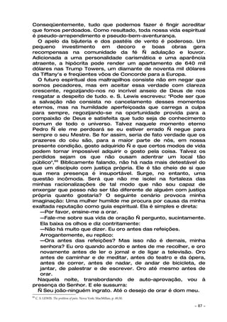 Conseqüentemente, tudo que podemos fazer é fingir acreditar
que fomos perdoados. Como resultado, toda nossa vida espiritual
é pseudo-arrependimento e pseudo-bem-aventurança.
  O apelo da bijuteria e dos pastéis de vento é poderoso. Um
pequeno investimento em decoro e boas obras gera
recompensas na comunidade da fé — adulação e louvor.
Adicionada a uma personalidade carismática e uma aparência
atraente, a hipócrita pode render um apartamento de 640 mil
dólares nas Trump Towers, um diamante de noventa mil dólares
da Tiffany's e freqüentes vôos de Concorde para a Europa.
  O futuro espiritual dos maltrapilhos consiste não em negar que
somos pecadores, mas em aceitar essa verdade com clareza
crescente, regozijando-nos no incrível anseio de Deus de nos
resgatar a despeito de tudo. e. S. Lewis escreveu: "Pode ser que
a salvação não consista no cancelamento desses momentos
eternos, mas na humildade aperfeiçoada que carrega a culpa
para sempre, regozijando-se na oportunidade provida para a
compaixão de Deus e satisfeita que tudo seja de conhecimento
comum de todo o universo. Talvez naquele momento eterno
Pedro — ele me perdoará se eu estiver errado — negue para
sempre o seu Mestre. Se for assim, seria de fato verdade que os
prazeres do céu são, para a maior parte de nós, em nossa
presente condição, gosto adquirido — e que certos modos de vida
podem tornar impossível adquirir o gosto pela coisa. Talvez os
perdidos sejam os que não ousam adentrar um local tão
público",65 Biblicamente falando, não há nada mais detestável do
que um discípulo com justiça própria. Ele é tão cheio de si que
sua mera presença é insuportável. Surge, no entanto, uma
questão incômoda. Será que não me isolei na fortaleza das
minhas racionalizações de tal modo que não sou capaz de
enxergar que posso não ser tão diferente de alguém com justiça
própria quanto gostaria? O seguinte cenário provoca minha
imaginação: Uma mulher humilde me procura por causa da minha
exaltada reputação como guia espiritual. Ela é simples e direta:
   —Por favor, ensine-me a orar.
   —Fale-me sobre sua vida de oração — pergunto, sucintamente.
   Ela baixa os olhos e diz contritamente:
   —Não há muito que dizer. Eu oro antes das refeições.
   Arrogantemente, eu replico:
   —Ora antes das refeições? Mas isso não é demais, minha
   senhora? Eu oro quando acordo e antes de me recolher, e oro
   novamente antes de ler o jornal e de ligar a televisão. Oro
   antes de caminhar e de meditar, antes do teatro e da ópera,
   antes de correr, antes de nadar, de andar de bicicleta, de
   jantar, de palestrar e de escrever. Oro até mesmo antes de
   orar.
  Naquela noite, transbordando de auto-aprovação, vou à
presença do Senhor. E ele sussurra:
  — Seu joão-ninguém ingrato. Até o desejo de orar é dom meu.
65
     C. S. LEWIS. The problem of pain. Nova York: MacMillan, p. 49,50.

                                                                         ~   87 ~
 