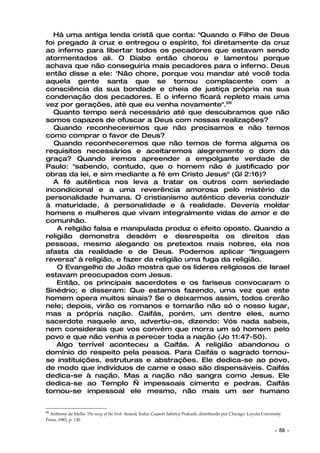 Há uma antiga lenda cristã que conta: "Quando o Filho de Deus
foi pregado à cruz e entregou o espírito, foi diretamente da cruz
ao inferno para libertar todos os pecadores que estavam sendo
atormentados ali. O Diabo então chorou e lamentou porque
achava que não conseguiria mais pecadores para o inferno. Deus
então disse a ele: 'Não chore, porque vou mandar até você toda
aquela gente santa que se tornou complacente com a
consciência da sua bondade e cheia de justiça própria na sua
condenação dos pecadores. E o inferno ficará repleto mais uma
vez por gerações, até que eu venha novamente".66
  Quanto tempo será necessário até que descubramos que não
somos capazes de ofuscar a Deus com nossas realizações?
  Quando reconheceremos que não precisamos e não temos
como comprar o favor de Deus?
  Quando reconheceremos que não temos de forma alguma os
requisitos necessários e aceitaremos alegremente o dom da
graça? Quando iremos apreender a empolgante verdade de
Paulo: "sabendo, contudo, que o homem não é justificado por
obras da lei, e sim mediante a fé em Cristo Jesus" (Gl 2:16)?
  A fé autêntica nos leva a tratar os outros com seriedade
incondicional e a uma reverência amorosa pelo mistério da
personalidade humana. O cristianismo autêntico deveria conduzir
à maturidade, à personalidade e à realidade. Deveria moldar
homens e mulheres que vivam integralmente vidas de amor e de
comunhão.
    A religião falsa e manipulada produz o efeito oposto. Quando a
religião demonstra desdém e desrespeita os direitos das
pessoas, mesmo alegando os pretextos mais nobres, ela nos
afasta da realidade e de Deus. Podemos aplicar "linguagem
reversa" à religião, e fazer da religião uma fuga da religião.
    O Evangelho de João mostra que os líderes religiosos de Israel
estavam preocupados com Jesus.
    Então, os principais sacerdotes e os fariseus convocaram o
Sinédrio; e disseram: Que estamos fazendo, uma vez que este
homem opera muitos sinais? Se o deixarmos assim, todos crerão
nele; depois, virão os romanos e tomarão não só o nosso lugar,
mas a própria nação. Caifás, porém, um dentre eles, sumo
sacerdote naquele ano, advertiu-os, dizendo: Vós nada sabeis,
nem considerais que vos convém que morra um só homem pelo
povo e que não venha a perecer toda a nação (Jo 11:47-50).
    Algo terrível aconteceu a Caifás. A religião abandonou o
domínio do respeito pela pessoa. Para Caifás o sagrado tornou-
se instituições, estruturas e abstrações. Ele dedica-se ao povo,
de modo que indivíduos de carne e osso são dispensáveis. Caifás
dedica-se à nação. Mas a nação não sangra como Jesus. Ele
dedica-se ao Templo — impessoais cimento e pedras. Caifás
tornou-se impessoal ele mesmo, não mais um ser humano


66
  Anthony de Mello. The song of the bird. Anand, Índia: Gujaret Sahitya Prakash, distribuído por Chicago: Loyola University
Press, 1983, p. 130.

                                                                                                                       ~   88 ~
 