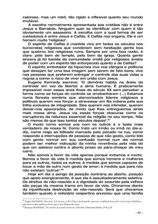 caloroso, mas um robô, tão rígido e inflexível quanto seu mundo
imutável.
     A escolha normalmente apresentada aos cristãos não é entre
Jesus e Barrabás. Ninguém quer se identificar com quem é tão
obviamente um assassino. A escolha com a qual temos de ser
cuidadosos é entre Jesus e Caifás. E Caifás nos engana. Ele é um
homem muito "religioso".
    O espírito de Caifás é mantido vivo em todos os séculos nos
burocratas religiosos que condenam sem hesitação gente boa
que quebrou leis religiosas ruins. Sempre por uma boa razão, é
claro: pelo bem do templo, pelo bem da igreja. Quanta gente
sincera já foi banida da comunidade cristã por religiosos ávidos
de poder com um espírito tão entorpecido quanto o de Caifás?
    O espírito embotador da hipocrisia vive nos clérigos e políticos
que desejam ter uma boa imagem sem serem de fato bons; vive
nas pessoas que preferem entregar o controle das suas vidas a
regras a correr o risco de viver em união com Jesus.
    Eugene Kennedy escreve: "O demônio habita na ânsia de
controlar em vez de libertar a alma humana. É praticamente
impossível viver esses anos finais do século XX sem perceber a
forma como as forças do controle se arrebanharam (...) Estamos
numa floresta sombria que atemorizados líderes religiosos e
políticos querem nos forçar a atravessar em fila indiana pela sua
trilha exclusiva de integridade. Eles querem nos intimidar, querem
deixar-nos apavorados, de modo que lhes entreguemos ainda
mais nossa alma. Jesus via essas forças obscuras como os
corruptores da natureza essencial da religião no seu tempo. Não
são menos do que isso tantos séculos depois".67
    O modo como somos uns com os outros é o teste mais
verdadeiro de nossa fé: Como trato um irmão ou irmã no dia-a-
dia, como reajo ao bêbado marcado pelo pecado na rua, como
respondo a interrupções de pessoas de que não gosto, como lido
com gente normal em sua confusão normal num dia normal
podem ser melhor indicação da minha reverência pela vida do
que um adesivo contra o aborto preso ao pára-choque do meu
carro.
    Não somos a favor da vida apenas porque evitamos a morte.
Somos a favor da vida à medida que somos homens e mulheres
para os outros, todos os outros; à medida que somos capazes de
tocar a mão de outro num gesto de amor; à medida que para nós
não existam "outros".68
    Hoje em dia o perigo da posição contrária ao aborto, posição
que apoio energicamente, é que ela é assustadoramente seletiva.
Os direitos do não-nascido e a dignidade do exaurido pela velhice
são peças da mesma trama em favor da vida. Choramos diante
da injustificada destruição do não-nascido. Será que choramos
também quando o noticiário vespertino anunciou que uma família

67
   Eugene KENNEDY. The choice to be human, p. 8,9. O livro de Kennedy, que traz o subtítulo Jesus alive in the Gospel of Matthew,
está entre os dez melhores livros que li nos últimos dez anos.
68
   Brennan MANNING. The wisdom of accepted tenderness. Denville: Dimensión Books, 1978, p.55.

                                                                                                                          ~   89 ~
 