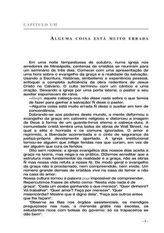 CAPÍTULO UM


             ALGUMA        COISA ESTÁ MUITO ERRADA




   Em uma noite tempestuosa de outubro, numa igreja nos
arredores de Mineápolis, centenas de cristãos se reuniram para
um seminário de três dias. Comecei com uma apresentação de
uma hora sobre o evangelho da graça e a realidade da salvação.
Usando a Escritura, histórias, simbolismo e experiência pessoal,
enfoquei a completa suficiência da obra redentora de Jesus
Cristo no Calvário. O culto terminou com um cântico e uma
oração. Deixando a igreja por uma porta lateral, o pastor e seu
auxiliar espumavam de raiva.
   —Humph, aquele cabeça-oca não disse nada sobre o que temos
   de fazer para ganhar a salvação! — disse o pastor.
   —Alguma coisa está muito errada — disse o auxiliar em tom de
   concordância.
   Dobrando-se aos poderes deste mundo, a mente deformou o
evangelho da graça em cativeiro religioso e distorceu a imagem
de Deus à forma de um guarda-livros eterno e cabeça-dura. A
comunidade cristã lembra uma bolsa de obras de Wall Street, na
qual a elite é honrada e os comuns ignorados. O amor é
reprimido, a liberdade acorrentada e o cinto de segurança da
justiça-própria devidamente apertado. A igreja institucional
tornou-se alguém que inflige feridas nos que curam, em vez de
ser alguém que cura os feridos.
   Dito sem rodeios: a igreja evangélica dos nossos dias aceita a
graça na teoria, mas nega-a na prática. Di2emos acreditar que a
estrutura mais fundamental da realidade é a graça, não as obras
— mas nossa vida refuta a nossa fé. De modo geral o evangelho
da graça não é proclamado, nem compreendido, nem vivido. Um
número grande demais de cristãos vive na casa do temor e não
na casa do amor.
Nossa cultura tornou a palavra graça impossível de compreender.
Repercutimos frases de efeito como: "Nesta vida nada é de
graça". "Cada um acaba ganhando o que merece". "Quer dinheiro?
Vá trabalhar". "Quer amor? Faça por merecer". "Quer
misericórdia? Mostre que é digno dela". "Faça aos outros antes
que lhe façam".
   "Observe as filas nos órgãos assistenciais, os mendigos
preguiçosos nas ruas, a merenda grátis nas escolas, os
estudantes ricos com bolsas do governo: só os trapaceiros se
dão bem".

                                                             ~   9~
 