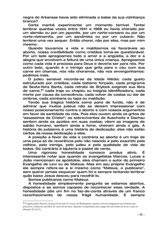 negra do Arkansas havia sido eliminada a balas da sua vizinhança
branca?
   Certa manhã experimentei um momento terrível. Tentei
lembrar quantas vezes entre 1941 e 1988 eu havia chorado por
um alemão ou por um japonês, por um norte-coreano ou por um
norte-vietnamita, por um sandinista ou por um cubano. Não
lembrei uma vez sequer. Então chorei, não por eles, mas por mim
mesmo.
   Quando louvamos a vida e maldizemos os favoráveis ao
aborto, nossa credibilidade como cristãos toma-se questionável.
Por um lado apregoamos todo o amor e a angústia, a dor e a
alegria que envolvem a feitura de uma única criança. Apregoamos
como cada vida é preciosa para Deus e deveria ser para nós. Por
outro lado, quando é o inimigo que grita para o céu com sua
carne em chamas, nós não choramos, não nos envergonhamos:
pedimos mais.
   O judeu sensível recorda-se da Idade Média: cada gueto
estruturado por cristãos; cada batismo forçado, cada programa
de Sexta-feira Santa, cada retrato de Shylock exigindo sua libra
de carne,69 cada traje ou chapéu ou insígnia identificadora, cada
morte por causa da consciência, cada volver de costas ou dar de
ombros, cada zombaria ou tapa ou maldição.
   Tendo sua trágica história como pano de fundo, não é de
admirar que muitos judeus não se deixem impressionar com
nosso posicionamento contra o aborto e com nossos argumentos
em favor da santidade da vida. Pois eles ouvem ainda os gritos de
"assassinos de Cristo!"; os sobreviventes de Auschwitz e Dachau
sentem ainda os açoites em suas costas; vêem as imagens de
sabão humano, sentem ainda a fome, cheiram ainda o gás. A
história do judaísmo é uma história de dedicação; eles não estão
certos da nossa dedicação a eles.
   A posição a favor da vida e contrária ao aborto é um traje de
uma peça só de reverência pelo não nascido e pelo exaurido pela
velhice, pelo inimigo, pelo judeu e pela qualidade de vida de
todos. Do contrário é bijuteria e pastel de vento.
   Uma     rigorosa  honestidade     conosco     produz alívio. É
interessante notar que quando os evangelistas Marcos, Lucas e
João mencionam os apóstolos, eles chamam o autor do primeiro
Evangelho de Levi ou de Mateus. Mas em seu próprio Evangelho
ele sempre refere-se a si mesmo como "Mateus, o publicano",
sem querer jamais esquecer quem foi e sempre tentando lembrar
quão baixo Jesus desceu para recolhê-lo.
    Somos publicanos como Mateus.
    A honestidade simplesmente pergunta se estamos abertos,
dispostos e se somos capazes de reconhecer essa verdade. A
honestidade põe um fim no faz-de-conta através de um franco
reconhecimento de nossa frágil humanidade. É sempre

69
   O agiota judeu Shylock, da peça O mercador de Veneza, de Shakespeare, assenta com seu antagonista um contrato que
prescreve a multa de uma libra de carne do devedor. Quando o empréstimo não é pago, ele não hesita em levar o caso ao
tribunal. (N. do T.)

                                                                                                                    ~   90 ~
 