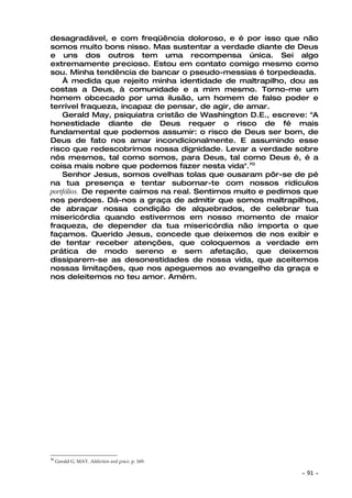 desagradável, e com freqüência doloroso, e é por isso que não
somos muito bons nisso. Mas sustentar a verdade diante de Deus
e uns dos outros tem uma recompensa única. Sei algo
extremamente precioso. Estou em contato comigo mesmo como
sou. Minha tendência de bancar o pseudo-messias é torpedeada.
    À medida que rejeito minha identidade de maltrapilho, dou as
costas a Deus, à comunidade e a mim mesmo. Torno-me um
homem obcecado por uma ilusão, um homem de falso poder e
terrível fraqueza, incapaz de pensar, de agir, de amar.
    Gerald May, psiquiatra cristão de Washington D.E., escreve: "A
honestidade diante de Deus requer o risco de fé mais
fundamental que podemos assumir: o risco de Deus ser bom, de
Deus de fato nos amar incondicionalmente. E assumindo esse
risco que redescobrimos nossa dignidade. Levar a verdade sobre
nós mesmos, tal como somos, para Deus, tal como Deus é, é a
coisa mais nobre que podemos fazer nesta vida".70
    Senhor Jesus, somos ovelhas tolas que ousaram pôr-se de pé
na tua presença e tentar subornar-te com nossos ridículos
portfólios. De repente caímos na real. Sentimos muito e pedimos que
nos perdoes. Dá-nos a graça de admitir que somos maltrapilhos,
de abraçar nossa condição de alquebrados, de celebrar tua
misericórdia quando estivermos em nosso momento de maior
fraqueza, de depender da tua misericórdia não importa o que
façamos. Querido Jesus, concede que deixemos de nos exibir e
de tentar receber atenções, que coloquemos a verdade em
prática de modo sereno e sem afetação, que deixemos
dissiparem-se as desonestidades de nossa vida, que aceitemos
nossas limitações, que nos apeguemos ao evangelho da graça e
nos deleitemos no teu amor. Amém.




70
     Gerald G. MAY. Addiction and grace, p. 169.

                                                              ~   91 ~
 