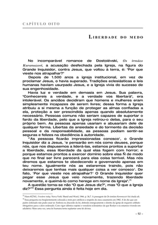 CAPÍTULO OITO


                                                                      LIBERDADE                        DO MEDO




   No incomparável romance de Dostoiévski, Os irmãos
Karamazovi, a acusação desfechada pela Igreja, na figura do
Grande Inquisidor, contra Jesus, que voltou à terra, é: "Por que
vieste nos atrapalhar?"
    Depois de 1.500 anos a igreja institucional, em vez de
proclamar Jesus, o havia superado. Tradições eclesiásticas e leis
humanas haviam usurpado Jesus, e a Igreja vivia do sucesso de
sua engenhosidade.
   Havia luz e verdade em demasia em Jesus. Sua palavra,
"Conhecereis a verdade, e a verdade vos libertará", era
intolerável. Os anciãos decidiram que homens e mulheres eram
simplesmente incapazes de serem livres; dessa forma a Igreja
atribuiu a si mesma a função de proteger as almas confiadas a
ela, proteção a ser prescindida apenas quando absolutamente
necessário. Pessoas comuns não seriam capazes de suportar o
fardo da liberdade, pelo que a Igreja retirou-o delas, para o seu
próprio bem. As pessoas apenas usariam e abusariam dele de
qualquer forma. Libertas da ansiedade e do tormento da decisão
pessoal e da responsabilidade, as pessoas podiam sentir-se
seguras e felizes na obediência à autoridade.
    "'As pessoas ficarão impressionadas conosco', o Grande
Inquisidor diz a Jesus, 'e pensarão em nós como deuses, porque
nós, que nos dispusemos a liderá-las, estamos prontos a suportar
a liberdade, essa liberdade da qual elas fogem com horror; e
porque estamos prontos a exercer domínio sobre elas — de modo
que no final ser livre parecerá para elas coisa terrível. Mas nós
diremos que estamos te obedecendo e governando apenas em
teu nome. Igualmente nós as estaremos traindo, pois não
deixaremos que tenhas mais qualquer coisa a ver conosco'. De
fato, 'Por que vieste nos atrapalhar?' O Grande Inquisidor quer
pegar esse Jesus que veio novamente, trazendo liberdade
novamente, e queimá-lo como herege em nome da Igreja".71
   A questão torna-se não "O que Jesus diz?", mas "O que a Igreja
diz?"72 Essa pergunta ainda é feita hoje em dia.
71
     Hans KÜNG. Freedom today. Nova York: Sheed and Ward, 1966. p. 36,7. A passagem de Os irmãos Karamazovi foi citada ali.
72
  Essa pergunta era freqüentemente colocada a mim por católicos a respeito do meu casamento em 1982. A lei diz que um
padre ordenado não pode casar-se. Embora eu discorde da lei, defendo energicamente o direito da igreja de requerer celibato
obrigatório para o clero ordenado. Com vigor idêntico rejeitei o veredicto eclesiástico de que Roslyn e eu estamos vivendo em
adultério. Mais uma vez, uma lei humana tenta suplantar uma lei divina.

                                                                                                                       ~   92 ~
 