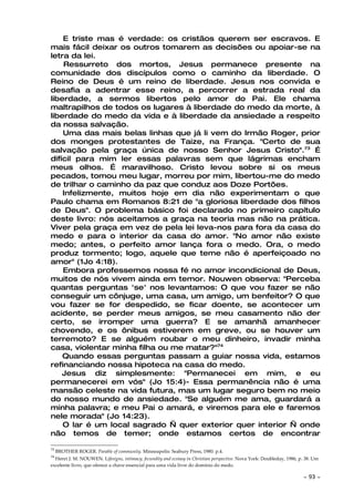 E triste mas é verdade: os cristãos querem ser escravos. E
mais fácil deixar os outros tomarem as decisões ou apoiar-se na
letra da lei.
    Ressurreto dos mortos, Jesus permanece presente na
comunidade dos discípulos como o caminho da liberdade. O
Reino de Deus é um reino de liberdade. Jesus nos convida e
desafia a adentrar esse reino, a percorrer a estrada real da
liberdade, a sermos libertos pelo amor do Pai. Ele chama
maltrapilhos de todos os lugares à liberdade do medo da morte, à
liberdade do medo da vida e à liberdade da ansiedade a respeito
da nossa salvação.
    Uma das mais belas linhas que já li vem do Irmão Roger, prior
dos monges protestantes de Taize, na França. "Certo de sua
salvação pela graça única de nosso Senhor Jesus Cristo".73 É
difícil para mim ler essas palavras sem que lágrimas encham
meus olhos. É maravilhoso. Cristo levou sobre si os meus
pecados, tomou meu lugar, morreu por mim, libertou-me do medo
de trilhar o caminho da paz que conduz aos Doze Portões.
    Infelizmente, muitos hoje em dia não experimentam o que
Paulo chama em Romanos 8:21 de "a gloriosa liberdade dos filhos
de Deus". O problema básico foi declarado no primeiro capítulo
deste livro: nós aceitamos a graça na teoria mas não na prática.
Viver pela graça em vez de pela lei leva-nos para fora da casa do
medo e para o interior da casa do amor. "No amor não existe
medo; antes, o perfeito amor lança fora o medo. Ora, o medo
produz tormento; logo, aquele que teme não é aperfeiçoado no
amor" (1Jo 4:18).
    Embora professemos nossa fé no amor incondicional de Deus,
muitos de nós vivem ainda em temor. Nouwen observa: "Perceba
quantas perguntas 'se' nos levantamos: O que vou fazer se não
conseguir um cônjuge, uma casa, um amigo, um benfeitor? O que
vou fazer se for despedido, se ficar doente, se acontecer um
acidente, se perder meus amigos, se meu casamento não der
certo, se irromper uma guerra? E se amanhã amanhecer
chovendo, e os ônibus estiverem em greve, ou se houver um
terremoto? E se alguém roubar o meu dinheiro, invadir minha
casa, violentar minha filha ou me matar?"74
    Quando essas perguntas passam a guiar nossa vida, estamos
refinanciando nossa hipoteca na casa do medo.
    Jesus diz simplesmente: "Permanecei em mim, e eu
permanecerei em vós" (Jo 15:4)- Essa permanência não é uma
mansão celeste na vida futura, mas um lugar seguro bem no meio
do nosso mundo de ansiedade. "Se alguém me ama, guardará a
minha palavra; e meu Pai o amará, e viremos para ele e faremos
nele morada" (Jo 14:23).
    O lar é um local sagrado — quer exterior quer interior — onde
não temos de temer; onde estamos certos de encontrar

73
     BROTHER ROGER. Parable of community. Minneapolis: Seabury Press, 1980. p.4.
74
  Henri J. M. NOUWEN. Lifesigns, intimacy, fecundity and ecstasy in Christian perspective. Nova York: Doubleday, 1986, p. 38. Um
excelente livro, que oferece a chave essencial para uma vida livre do domínio do medo.

                                                                                                                        ~   93 ~
 