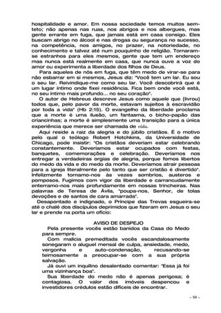 hospitalidade e amor. Em nossa sociedade temos muitos sem-
teto; não apenas nas ruas, nos abrigos e nos albergues, mas
gente errante em fuga, que jamais está em casa consigo. Eles
buscam abrigo no álcool e nas drogas ou segurança no sucesso,
na competência, nos amigos, no prazer, na notoriedade, no
conhecimento e talvez até num pouquinho de religião. Tornaram-
se estranhos para eles mesmos, gente que tem um endereço
mas nunca está realmente em casa, que nunca ouve a voz do
amor ou experimenta a liberdade dos filhos de Deus.
    Para aqueles de nós em fuga, que têm medo de virar-se para
não esbarrar em si mesmos, Jesus diz: "Você tem um lar. Eu sou
o seu lar. Reivindique-me como seu lar. Você descobrirá que é
um lugar íntimo onde fixei residência. Fica bem onde você está,
no seu íntimo mais profundo... no seu coração".
    O autor de Hebreus descreve Jesus como aquele que [livrou]
todos que, pelo pavor da morte, estavam sujeitos à escravidão
por toda a vida" (Hb 2:15). O evangelho da liberdade proclama
que a morte é uma ilusão, um fantasma, o bicho-papão das
criancinhas; a morte é simplesmente uma transição para a única
experiência que merece ser chamada de vida.
    Aqui reside a raiz da alegria e do júbilo cristãos. É o motivo
pelo qual o teólogo Robert Hotchkins, da Universidade de
Chicago, pode insistir: "Os cristãos deveriam estar celebrando
constantemente. Deveríamos estar ocupados com festas,
banquetes, comemorações e celebração. Deveríamos nos
entregar a verdadeiras orgias de alegria, porque fomos libertos
do medo da vida e do medo da morte. Deveríamos atrair pessoas
para a igreja literalmente pelo tanto que ser cristão é divertido".
Infelizmente tornamo-nos às vezes sombrios, austeros e
pomposos. Fugimos com vigor da liberdade e carrancudamente
enterramo-nos mais profundamente em nossas trincheiras. Nas
palavras de Teresa de Ávila, "poupa-nos, Senhor, de tolas
devoções e de santos de cara amarrada".
   Desapontado e indignado, o Príncipe das Trevas esgueira-se
até o chalé dos discípulos deprimidos que fizeram em Jesus o seu
lar e prende na porta um ofício:

                         AVISO DE DESPEJO
      Pela presente vocês estão banidos da Casa do Medo
    para sempre.
      Com malícia premeditada vocês escandalosamente
    sonegaram o aluguel mensal de culpa, ansiedade, medo,
    vergonha       e     auto-condenação,       recusando-se
    teimosamente a preocupar-se com a sua própria
    salvação.
      Já ouvi um inquilino desalentado comentar: "Essa já foi
    uma vizinhança boa".
      Sua liberdade do medo não é apenas perigosa; é
    contagiosa.    O  valor   dos    imóveis   despencou   e
    investidores crédulos estão difíceis de encontrar.

                                                                ~   94 ~
 