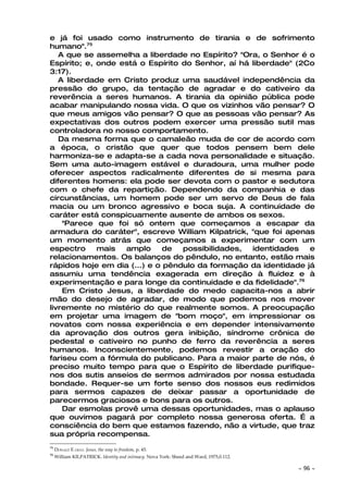 e já foi usado como instrumento de tirania e de sofrimento
humano".75
   A que se assemelha a liberdade no Espírito? "Ora, o Senhor é o
Espírito; e, onde está o Espírito do Senhor, aí há liberdade" (2Co
3:17).
   A liberdade em Cristo produz uma saudável independência da
pressão do grupo, da tentação de agradar e do cativeiro da
reverência a seres humanos. A tirania da opinião pública pode
acabar manipulando nossa vida. O que os vizinhos vão pensar? O
que meus amigos vão pensar? O que as pessoas vão pensar? As
expectativas dos outros podem exercer uma pressão sutil mas
controladora no nosso comportamento.
   Da mesma forma que o camaleão muda de cor de acordo com
a época, o cristão que quer que todos pensem bem dele
harmoniza-se e adapta-se a cada nova personalidade e situação.
Sem uma auto-imagem estável e duradoura, uma mulher pode
oferecer aspectos radicalmente diferentes de si mesma para
diferentes homens: ela pode ser devota com o pastor e sedutora
com o chefe da repartição. Dependendo da companhia e das
circunstâncias, um homem pode ser um servo de Deus de fala
macia ou um bronco agressivo e boca suja. A continuidade de
caráter está conspicuamente ausente de ambos os sexos.
    "Parece que foi só ontem que começamos a escapar da
armadura do caráter", escreve William Kilpatrick, "que foi apenas
um momento atrás que começamos a experimentar com um
espectro     mais  amplo      de  possibilidades,  identidades   e
relacionamentos. Os balanços do pêndulo, no entanto, estão mais
rápidos hoje em dia (...) e o pêndulo da formação da identidade já
assumiu uma tendência exagerada em direção à fluidez e à
experimentação e para longe da continuidade e da fidelidade".76
    Em Cristo Jesus, a liberdade do medo capacita-nos a abrir
mão do desejo de agradar, de modo que podemos nos mover
livremente no mistério do que realmente somos. A preocupação
em projetar uma imagem de "bom moço", em impressionar os
novatos com nossa experiência e em depender intensivamente
da aprovação dos outros gera inibição, síndrome crônica de
pedestal e cativeiro no punho de ferro da reverência a seres
humanos. Inconscientemente, podemos revestir a oração do
fariseu com a fórmula do publicano. Para a maior parte de nós, é
preciso muito tempo para que o Espírito de liberdade purifique-
nos dos sutis anseios de sermos admirados por nossa estudada
bondade. Requer-se um forte senso dos nossos eus redimidos
para sermos capazes de deixar passar a oportunidade de
parecermos graciosos e bons para os outros.
    Dar esmolas provê uma dessas oportunidades, mas o aplauso
que ouvimos pagará por completo nossa generosa oferta. É a
consciência do bem que estamos fazendo, não a virtude, que traz
sua própria recompensa.
75
     DONALD E GRAY. Jesus, the way to freedom, p. 45.
76
     William KILPATRICK. Identity and intimacy. Nova York: Sheed and Ward, 1975,0.112.

                                                                                         ~   96 ~
 