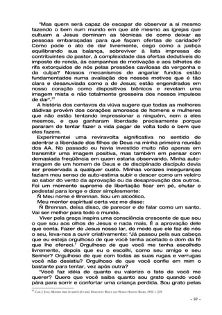 "Mas quem será capaz de escapar de observar a si mesmo
fazendo o bem num mundo em que até mesmo as igrejas que
cultuam a Jesus dominam as técnicas de como deixar as
pessoas embaraçadas para que façam ofertas de caridade?
Como pode o ato de dar livremente, cego como a justiça
equilibrando sua balança, sobreviver à lista impressa de
contribuintes do pastor, à complexidade das ofertas dedutíveis do
imposto de renda, às campanhas de motivação e aos bilhetes de
rifa extorquidos de nós pelas pressões cavilosas da vergonha e
da culpa? Nossos mecanismos de angariar fundos estão
fundamentados numa avaliação dos nossos motivos que é tão
clara e desanuviada como a de Jesus; estão engendrados em
nosso coração como dispositivos biônicos e revelam uma
imagem mista e não totalmente grosseira dos nossos impulsos
de dar".77
   A história dos centavos da viúva sugere que todas as melhores
dádivas provêm dos corações amorosos de homens e mulheres
que não estão tentando impressionar a ninguém, nem a eles
mesmos, e que ganharam liberdade precisamente porque
pararam de tentar fazer a vida pagar de volta todo o bem que
eles fazem.
   Experimentei uma reviravolta significativa no sentido de
adentrar a liberdade dos filhos de Deus na minha primeira reunião
dos AA. No passado eu havia investido muito não apenas em
transmitir uma imagem positiva, mas também em pensar com
demasiada freqüência em quem estaria observando. Minha auto-
imagem de um homem de Deus e de disciplinado discípulo devia
ser preservada a qualquer custo. Minhas vorazes inseguranças
faziam meu senso de auto-estima subir e descer como um veleiro
ao sabor do vento da aprovação ou da desaprovação dos outros.
Foi um momento supremo de libertação ficar em pé, chutar o
pedestal para longe e dizer simplesmente:
   — Meu nome é Brennan. Sou um alcoólico.
   Meu mentor espiritual certa vez me disse:
    — Brennan, deixa disso, de parecer e de falar como um santo.
Vai ser melhor para todo o mundo.
    Viver pela graça inspira uma consciência crescente de que sou
o que sou aos olhos de Jesus e nada mais. É a aprovação dele
que conta. Fazer de Jesus nosso lar, do modo que ele faz de nós
o seu, leva-nos a ouvir criativamente: "Já passou pela sua cabeça
que eu esteja orgulhoso de que você tenha aceitado o dom da fé
que lhe ofereci.7 Orgulhoso de que você me tenha escolhido
livremente, depois que eu o escolhi, como seu amigo e seu
Senhor? Orgulhoso de que com todas as suas rugas e verrugas
você não desistiu? Orgulhoso de que você confie em mim o
bastante para tentar, vez após outra?
    "Você faz idéia de quanto eu valorizo o fato de você me
querer? Quero que você saiba quanto sou grato quando você
pára para sorrir e confortar uma criança perdida. Sou grato pelas
77
     CARL J. JUNG. MODERN man in search of a soul. HARCOURT: BRACE AND WORLD HARVEST BOOKS, 1933, P. 235.

                                                                                                            ~   97 ~
 