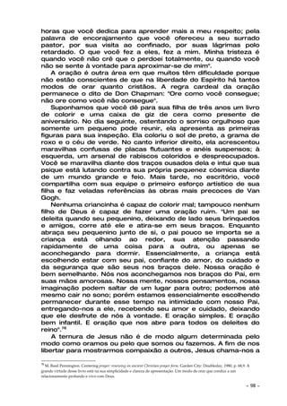 horas que você dedica para aprender mais a meu respeito; pela
palavra de encorajamento que você ofereceu a seu surrado
pastor, por sua visita ao confinado, por suas lágrimas polo
retardado. O que você fez a eles, fez a mim. Minha tristeza é
quando você não crê que o perdoei totalmente, ou quando você
não se sente à vontade para aproximar-se de mim".
    A oração é outra área em que muitos têm dificuldade porque
não estão conscientes de que na liberdade do Espírito há tantos
modos de orar quanto cristãos. A regra cardeal da oração
permanece o dito de Don Chapman: "Ore como você consegue;
não ore como você não consegue".
    Suponhamos que você dê para sua filha de três anos um livro
de colorir e uma caixa de giz de cera como presente de
aniversário. No dia seguinte, ostentando o sorriso orgulhoso que
somente um pequeno pode reunir, ela apresenta as primeiras
figuras para sua inspeção. Ela coloriu o sol de preto, a grama de
roxo e o céu de verde. No canto inferior direito, ela acrescentou
maravilhas confusas de placas flutuantes e anéis suspensos; à
esquerda, um arsenal de rabiscos coloridos e despreocupados.
Você se maravilha diante dos traços ousados dela e intui que sua
psique está lutando contra sua própria pequenez cósmica diante
de um mundo grande e feio. Mais tarde, no escritório, você
compartilha com sua equipe o primeiro esforço artístico de sua
filha e faz veladas referências às obras mais precoces de Van
Gogh.
    Nenhuma criancinha é capaz de colorir mal; tampouco nenhum
filho de Deus é capaz de fazer uma oração ruim. "Um pai se
deleita quando seu pequenino, deixando de lado seus brinquedos
e amigos, corre até ele e atira-se em seus braços. Enquanto
abraça seu pequenino junto de si, o pai pouco se importa se a
criança está olhando ao redor, sua atenção passando
rapidamente de uma coisa para a outra, ou apenas se
aconchegando para dormir. Essencialmente, a criança está
escolhendo estar com seu pai, confiante do amor, do cuidado e
da segurança que são seus nos braços dele. Nossa oração é
bem semelhante. Nós nos aconchegamos nos braços do Pai, em
suas mãos amorosas. Nossa mente, nossos pensamentos, nossa
imaginação podem saltar de um lugar para outro; podemos até
mesmo cair no sono; porém estamos essencialmente escolhendo
permanecer durante esse tempo na intimidade com nosso Pai,
entregando-nos a ele, recebendo seu amor e cuidado, deixando
que ele desfrute de nós à vontade. E oração simples. E oração
bem infantil. E oração que nos abre para todos os deleites do
reino".78
    A ternura de Jesus não é de modo algum determinada pelo
modo como oramos ou pelo que somos ou fazemos. A fim de nos
libertar para mostrarmos compaixão a outros, Jesus chama-nos a

78
  M. Basil Pennington. Centering prayer: renewing an ancient Christian prayer form. Garden City: Doubleday, 1980, p. 68,9. A
grande virtude desse livro está na sua simplicidade e clareza de apresentação. Um modo de orar que conduz a um
relacionamento profundo e vivo com Deus.

                                                                                                                         ~     98 ~
 