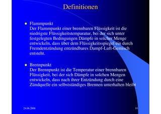 Definitionen

     Flammpunkt
     Der Flammpunkt einer brennbaren Flüssigkeit ist die
     niedrigste Flüssigkeitstemparatur, bei der sich unter
     festgelegten Bedingungen Dämpfe in solcher Menge
     entwickeln, dass über dem Flüssigkeitsspiegel ein durch
     Fremdentzündung entzündbares Dampf-Luft-Gemisch
     entsteht.

     Brennpunkt
     Der Brennpunkt ist die Temperatur einer brennbaren
     Flüssigkeit, bei der sich Dämpfe in solchen Mengen
     entwickeln, dass nach ihrer Entzündung durch eine
     Zündquelle ein selbstständiges Brennen unterhalten bleibt




24.06.2006                                                     10
 