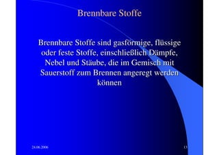Brennbare Stoffe


   Brennbare Stoffe sind gasförmige, flüssige
    oder feste Stoffe, einschließlich Dämpfe,
     Nebel und Stäube, die im Gemisch mit
   Sauerstoff zum Brennen angeregt werden
                     können




24.06.2006                                      13
 