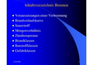 Inhaltsverzeichnis Brennen

  Voraussetzungen einer Verbrennung
  Brandverlaufskurve
  Sauerstoff
  Mengenverhältnis
  Zündtemperatur
  Brandklassen
  Baustoffklassen
  Gefahrklassen

24.06.2006                                2
 