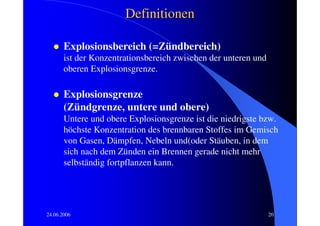 Definitionen

       Explosionsbereich (=Zündbereich)
       ist der Konzentrationsbereich zwischen der unteren und
       oberen Explosionsgrenze.

       Explosionsgrenze
       (Zündgrenze, untere und obere)
       Untere und obere Explosionsgrenze ist die niedrigste bzw.
       höchste Konzentration des brennbaren Stoffes im Gemisch
       von Gasen, Dämpfen, Nebeln und(oder Stäuben, in dem
       sich nach dem Zünden ein Brennen gerade nicht mehr
       selbständig fortpflanzen kann.




24.06.2006                                                      20
 