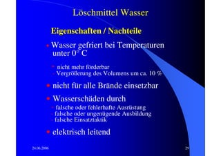 Löschmittel Wasser
             Eigenschaften / Nachteile
        •    Wasser gefriert bei Temperaturen
             unter 0° C
             - nicht mehr förderbar
             - Vergrößerung des Volumens um ca. 10 %

        • nicht für alle Brände einsetzbar
        • Wasserschäden durch
             - falsche oder fehlerhafte Ausrüstung
             - falsche oder ungenügende Ausbildung
             - falsche Einsatztaktik

        • elektrisch leitend
24.06.2006                                             29
 