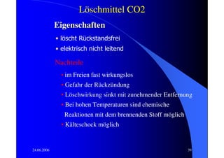 Löschmittel CO2
             Eigenschaften
             • löscht Rückstandsfrei
             • elektrisch nicht leitend

             Nachteile
               • im Freien fast wirkungslos
               • Gefahr der Rückzündung
               • Löschwirkung sinkt mit zunehmender Entfernung
               • Bei hohen Temperaturen sind chemische
                Reaktionen mit dem brennenden Stoff möglich
               • Kälteschock möglich


24.06.2006                                                    39
 