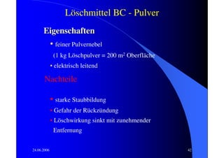Löschmittel BC - Pulver
      Eigenschaften
       • feiner Pulvernebel
              (1 kg Löschpulver = 200 m2 Oberfläche
             • elektrisch leitend

       Nachteile

             • starke Staubbildung
             • Gefahr der Rückzündung
             • Löschwirkung sinkt mit zunehmender
              Entfernung

24.06.2006                                            42
 