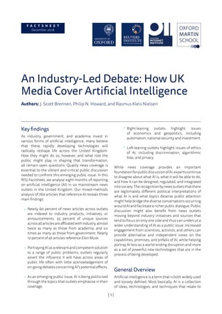| 1 |
An Industry-Led Debate: How UK
Media Cover Artificial Intelligence
Authors: J. Scott Brennen, Philip N. Howard, and Rasmus Kleis Nielsen
Key findings
As industry, government, and academia invest in
various forms of artificial intelligence, many believe
that these rapidly developing technologies will
radically reshape life across the United Kingdom.
How they might do so, however, and what role the
public might play in shaping that transformation,
all remain open questions. Quality news coverage is
essential to the vibrant and critical public discussion
needed to confront this emerging public issue. In this
RISJ Factsheet, we analyse eight months of reporting
on artificial intelligence (AI) in six mainstream news
outlets in the United Kingdom. Our mixed-methods
analysis of 760 articles that reference AI reveals three
main findings:
•	 Nearly 60 percent of news articles across outlets
are indexed to industry products, initiatives, or
announcements. 33 percent of unique sources
acrossallarticlesareaffiliatedwithindustry,almost
twice as many as those from academia, and six
times as many as those from government. Nearly
12 percent of all articles reference Elon Musk.
•	 PortrayingAIasarelevantandcompetentsolution
to a range of public problems, outlets regularly
assert the influence it will have across areas of
public life often with little acknowledgement of
on-going debates concerning AI’s potential effects.
•	 As an emerging public issue, AI is being politicised
through the topics that outlets emphasise in their
coverage:
°° Right-leaning outlets highlight issues
of economics and geopolitics, including
automation,nationalsecurity,andinvestment.
°° Left-leaning outlets highlight issues of ethics
of AI, including discrimination, algorithmic
bias, and privacy.
While news coverage provides an important
foundationforpublicdiscussionofAI,expertscontinue
to disagree about what AI is, what it will be able to do,
and how it can be designed, regulated, and integrated
intosociety.Therecognitionbynewsoutletsthatthere
are legitimately different political interpretations of
what AI is and what topics deserve public attention
might help bridge the diverse conversations occurring
around AI and facilitate a richer public dialogue. Public
discussion might also benefit from news outlets
moving beyond industry initiatives and sources that
tend to focus on only one side and thus can undercut a
wider understanding of AI as a public issue. Increased
engagement from scientists, activists, and others can
provide alternative and independent views on the
capabilities, promises, and pitfalls of AI, while helping
portray AI less as a world-ending disruption and more
as a set of powerful new technologies that are in the
process of being developed.
General Overview
Artificial intelligence is a term that is both widely used
and loosely defined. Most basically, AI is a collection
of ideas, technologies, and techniques that relate to
F A C T S H E E T
December 2018
 