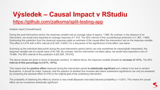 Výsledek – Causal Impact v RStudiu
Analysis report {CausalImpact}
During the post-intervention period, the response variable had an average value of approx. 1.98K. By contrast, in the absence of an
intervention, we would have expected an average response of 1.51K. The 95% interval of this counterfactual prediction is [1.36K, 1.66K].
Subtracting this prediction from the observed response yields an estimate of the causal effect the intervention had on the response variable.
This effect is 0.47K with a 95% interval of [0.32K, 0.62K]. For a discussion of the significance of this effect, see below.
Summing up the individual data points during the post-intervention period (which can only sometimes be meaningfully interpreted), the
response variable had an overall value of 93.19K. By contrast, had the intervention not taken place, we would have expected a sum of
70.88K. The 95% interval of this prediction is [63.92K, 78.01K].
The above results are given in terms of absolute numbers. In relative terms, the response variable showed an increase of +31%. The 95%
interval of this percentage is [+21%, +41%].
This means that the positive effect observed during the intervention period is statistically significant and unlikely to be due to random
fluctuations. It should be noted, however, that the question of whether this increase also bears substantive significance can only be answered
by comparing the absolute effect (0.47K) to the original goal of the underlying intervention.
The probability of obtaining this effect by chance is very small (Bayesian one-sided tail-area probability p = 0.001). This means the causal
effect can be considered statistically significant.
https://github.com/zatkoma/split-testing-app
 