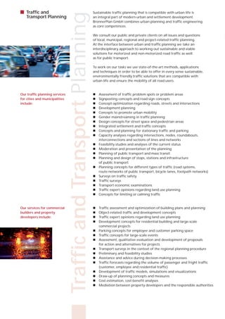    Traffic and                                                  Sustainable traffic planning that is compatible with urban life is




                                Traffic and Transport Planning
    Transport Planning                                           an integral part of modern urban and settlement development.
                                                                 BrennerPlan GmbH combines urban planning and traffic engineering
                                                                 as core competences.

                                                                 We consult our public and private clients on all issues and questions
                                                                 of local, municipal, regional and project-related traffic planning.
                                                                 At the interface between urban and traffic planning we take an
                                                                 interdisciplinary approach to working out sustainable and viable
                                                                 solutions for motorized and non-motorized road traffic as well
                                                                 as for public transport.

                                                                 To work on our tasks we use state-of-the-art methods, applications
                                                                 and techniques in order to be able to offer in every sense sustainable,
                                                                 environmentally friendly traffic solutions that are compatible with
                                                                 urban life and ensure the mobility of all road users.



Our traffic planning services                                       Assessment of traffic problem spots or problem areas
for cities and municipalities                                       Signposting concepts and road sign concepts
include:                                                            Concept optimization regarding roads, streets and intersections
                                                                    Development planning
                                                                    Concepts to promote urban mobility
                                                                    Gender mainstreaming in traffic planning
                                                                    Design concepts for street space and pedestrian areas
                                                                    Integrated settlement and traffic concepts
                                                                    Concepts and planning for stationary traffic and parking
                                                                    Capacity analyses regarding intersections, nodes, roundabouts,
                                                                     interconnections and sections of lines and networks
                                                                    Feasibility studies and analyses of the current status
                                                                    Moderation and presentation of the planning
                                                                    Planning of public transport and mass transit
                                                                    Planning and design of stops, stations and infrastructure
                                                                     of public transport
                                                                    Planning concepts for different types of traffic (road systems,
                                                                     route networks of public transport, bicycle lanes, footpath networks)
                                                                    Surveys on traffic safety
                                                                    Traffic surveys
                                                                    Transport economic examinations
                                                                    Traffic expert opinions regarding land use planning
                                                                    Concepts for limiting or calming traffic



Our services for commercial                                         Traffic assessment and optimization of building plans and planning
builders and property                                               Object-related traffic and development concepts
developers include:                                                 Traffic expert opinions regarding land use planning
                                                                    Development concepts for residential building and large-scale
                                                                     commercial projects
                                                                    Parking concepts for employee and customer parking space
                                                                    Traffic concepts for large-scale events
                                                                    Assessment, qualitative evaluation and development of proposals
                                                                     for action and alternatives for projects
                                                                    Transport surveys in the context of the regional planning procedure
                                                                    Preliminary and feasibility studies
                                                                    Assistance and advice during decision-making processes
                                                                    Traffic forecasts regarding the volume of passenger and fright traffic
                                                                     (customer, employee and residential traffic)
                                                                    Development of traffic models, simulations and visualizations
                                                                    Draw-up of planning concepts and measures
                                                                    Cost estimation, cost-benefit analyses
                                                                    Mediation between property developers and the responsible authorities
 