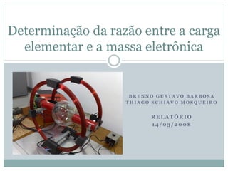 Determinação da razão entre a carga
  elementar e a massa eletrônica


                    BRENNO GUSTAVO BARBOSA
                   THIAGO SCHIAVO MOSQUEIRO


                         RELATÓRIO
                         14/03/2008
 