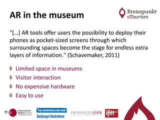 AR in the museum
"[…] AR tools offer users the possibility to deploy their
phones as pocket-sized screens through which
surrounding spaces become the stage for endless extra
layers of information." (Schavemaker, 2011)
Limited space in museums
Visitor interaction
No expensive hardware
Easy to use
 