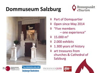 Dommuseum Salzburg
Part of Domquartier
Open since May 2014
“Five members
– one experience”
15.000 m²
2.000 exhibits
1.300 years of history
art treasures from
churches & Cathedral of
Salzburg
 