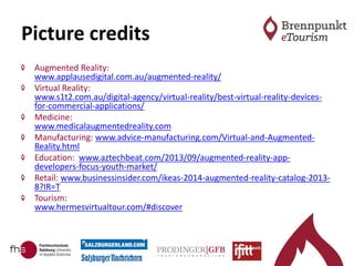 Picture credits
Augmented Reality:
www.applausedigital.com.au/augmented-reality/
Virtual Reality:
www.s1t2.com.au/digital-agency/virtual-reality/best-virtual-reality-devices-
for-commercial-applications/
Medicine:
www.medicalaugmentedreality.com
Manufacturing: www.advice-manufacturing.com/Virtual-and-Augmented-
Reality.html
Education: www.aztechbeat.com/2013/09/augmented-reality-app-
developers-focus-youth-market/
Retail: www.businessinsider.com/ikeas-2014-augmented-reality-catalog-2013-
8?IR=T
Tourism:
www.hermesvirtualtour.com/#discover
 