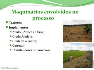 Tratores;
Implementos:
Arado - Aiveca e Disco;
Grade Aradora;
Grade Niveladora;
Carretas;
Distribuidores de corretivos.
Maquinários envolvidos no
processo
Fonte: Ximenes, 2016.
 