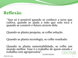   “Isso só é possível quando se conhece a terra que
cultiva, quando se ajuda a mão que nela toca e
quando se constrói o futuro através dela.
Quando se planta pesquisa, se colhe solução.
Quando se planta tecnologia, se colhe resultado.
Quando se planta sustentabilidade, se colhe um
mundo melhor. Esse é o trabalho de quem estuda e
trabalha com agropecuária”.
(GLOBO RURAL).
18/07/16 23:52 37
Reflexão
 