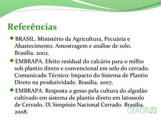BRASIL. Ministério da Agricultura, Pecuária e
Abastecimento. Amostragem e análise de solo.
Brasília. 2002.
EMBRAPA. Efeito residual do calcário para o milho
sob plantio direto e convencional em solo do cerrado.
Comunicado Técnico: Impacto do Sistema de Plantio
Direto na produtividade. Brasília. 2007.
EMBRAPA. Resposta a gesso pela cultura do algodão
cultivado em sistema de plantio direto em latossolo
de Cerrado. IX Simpósio Nacional Cerrado. Brasília.
2008.
Referências
 
