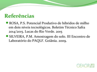 ROSA, P.S. Potencial Produtivo de híbridos de milho
em dois níveis tecnológicos. Boletim Técnico Safra
2014/2015. Lucas do Rio Verde. 2015
SILVEIRA, P.M. Amostragem do solo. III Encontro de
Laboratório do PAQLF. Goiânia. 2009.
Referências
 