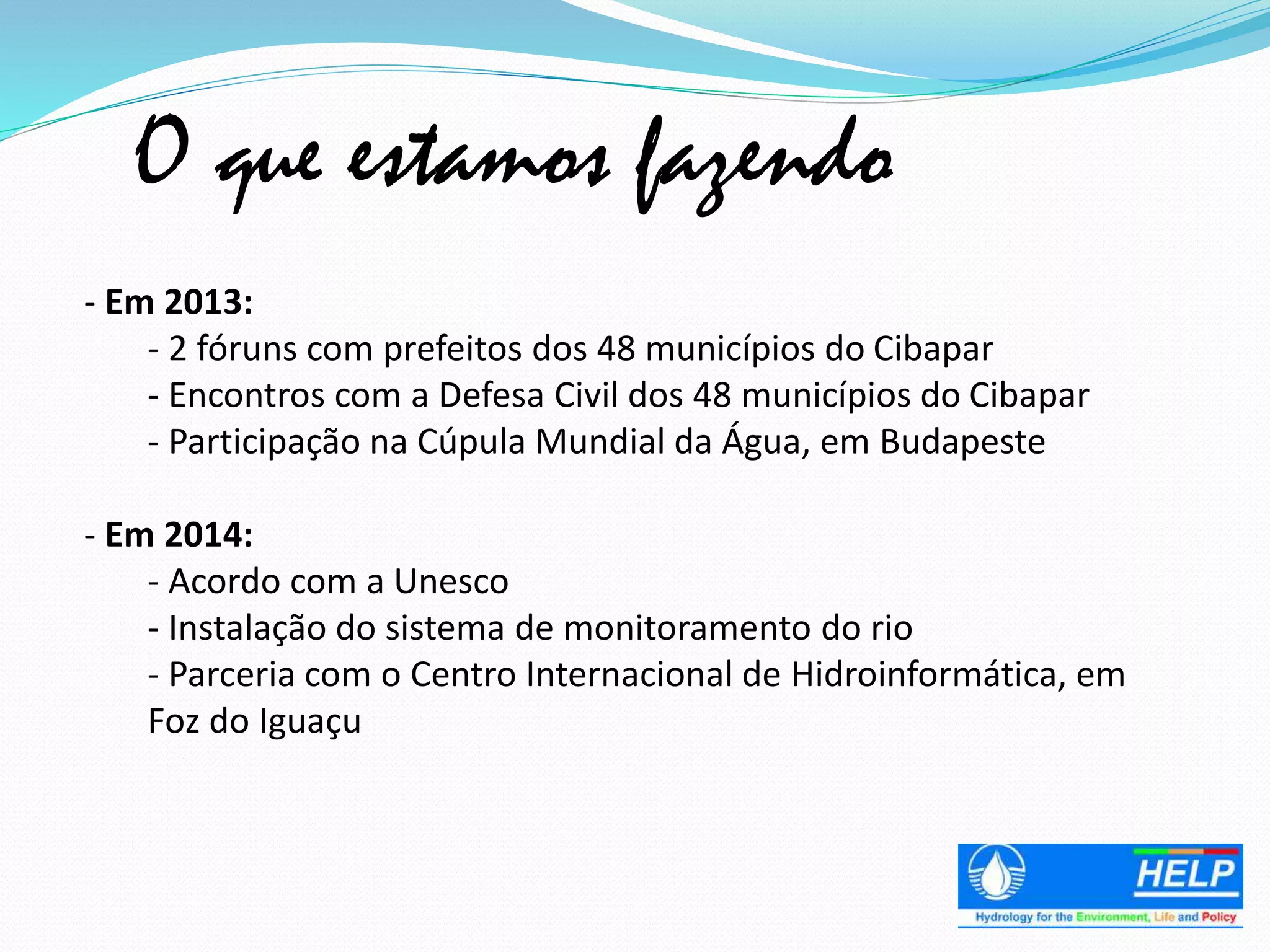 O que estamos fazendo
- Em 2013:
- 2 fóruns com prefeitos dos 48 municípios do Cibapar
- Encontros com a Defesa Civil dos 48 municípios do Cibapar
- Participação na Cúpula Mundial da Água, em Budapeste
- Em 2014:
- Acordo com a Unesco
- Instalação do sistema de monitoramento do rio
- Parceria com o Centro Internacional de Hidroinformática, em
Foz do Iguaçu
 