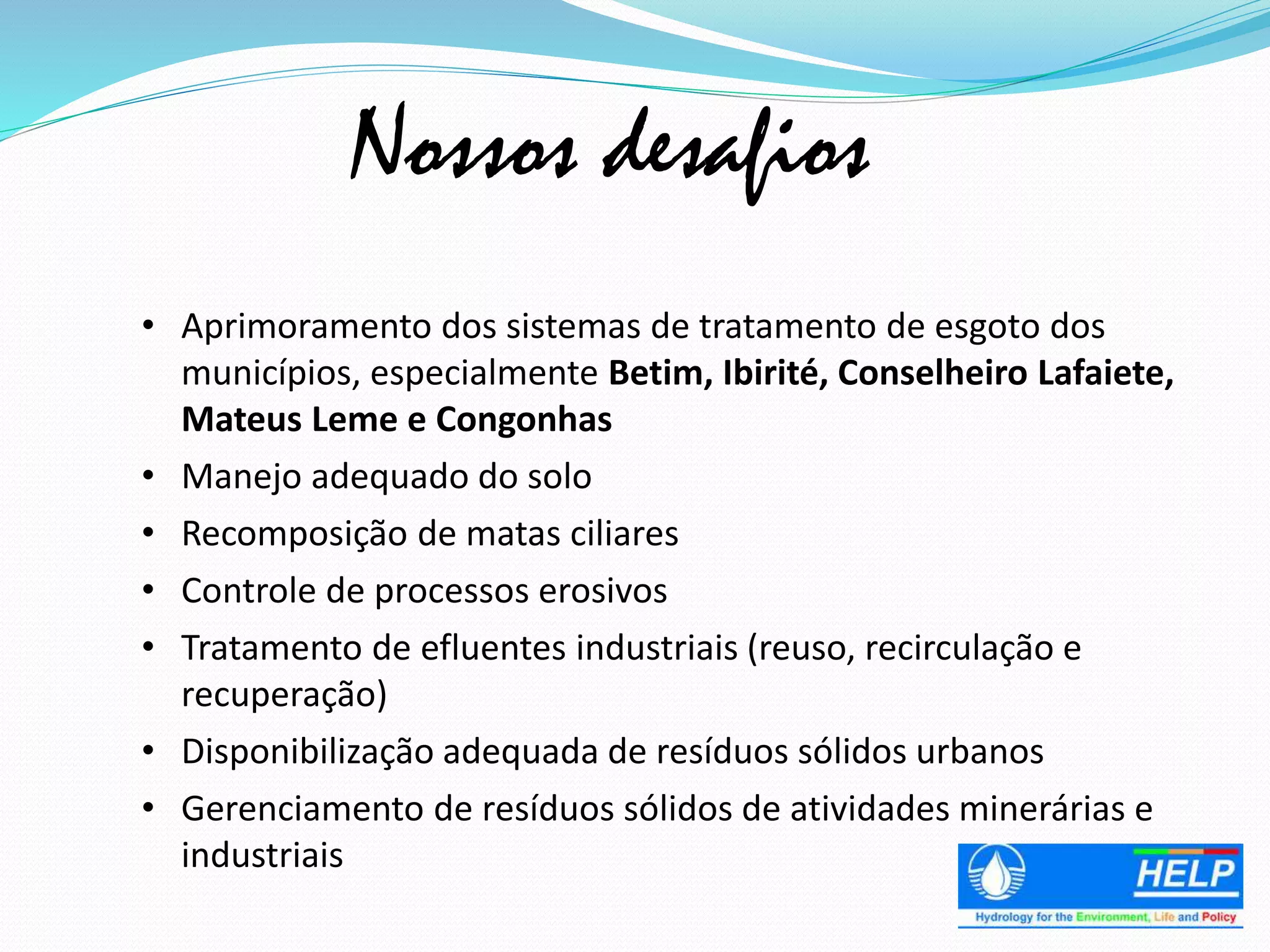 • Aprimoramento dos sistemas de tratamento de esgoto dos
municípios, especialmente Betim, Ibirité, Conselheiro Lafaiete,
Mateus Leme e Congonhas
• Manejo adequado do solo
• Recomposição de matas ciliares
• Controle de processos erosivos
• Tratamento de efluentes industriais (reuso, recirculação e
recuperação)
• Disponibilização adequada de resíduos sólidos urbanos
• Gerenciamento de resíduos sólidos de atividades minerárias e
industriais
Nossos desafios
 