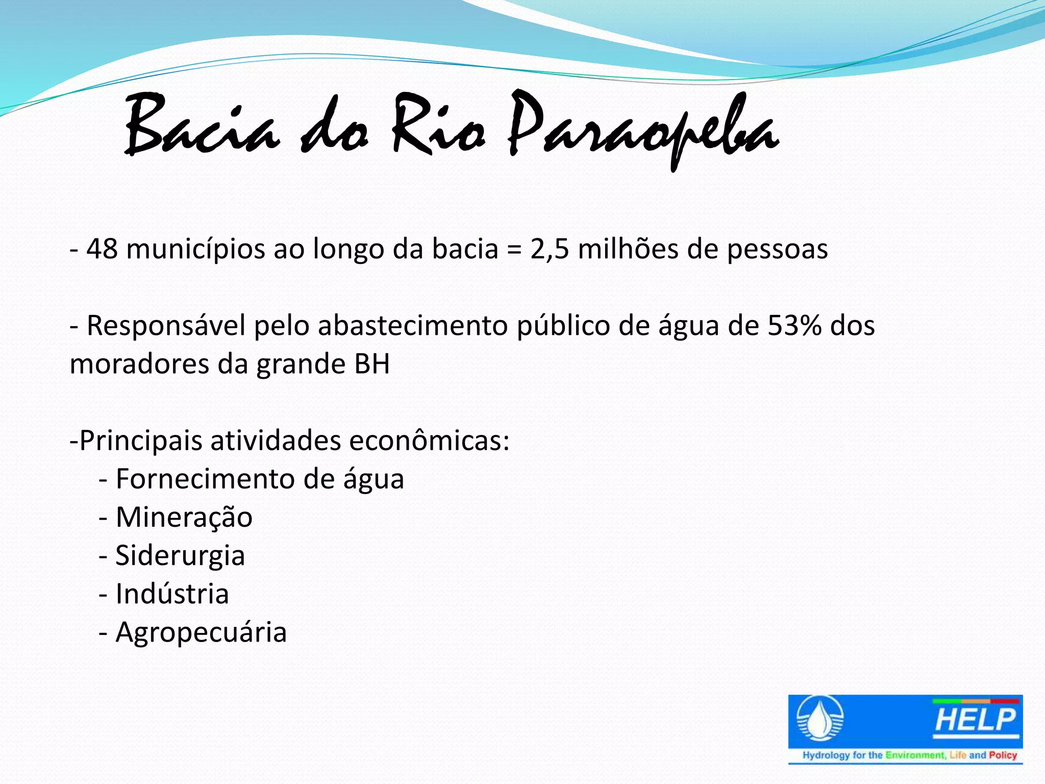 Bacia do Rio Paraopeba
- 48 municípios ao longo da bacia = 2,5 milhões de pessoas
- Responsável pelo abastecimento público de água de 53% dos
moradores da grande BH
-Principais atividades econômicas:
- Fornecimento de água
- Mineração
- Siderurgia
- Indústria
- Agropecuária
 