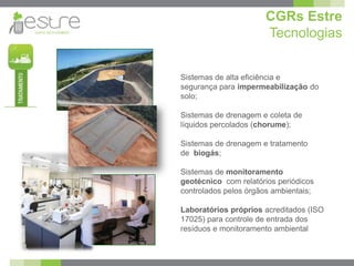 CGRs Estre
                      Tecnologias


Sistemas de alta eficiência e
segurança para impermeabilização do
solo;

Sistemas de drenagem e coleta de
líquidos percolados (chorume);

Sistemas de drenagem e tratamento
de biogás;

Sistemas de monitoramento
geotécnico com relatórios periódicos
controlados pelos órgãos ambientais;

Laboratórios próprios acreditados (ISO
17025) para controle de entrada dos
resíduos e monitoramento ambiental
 