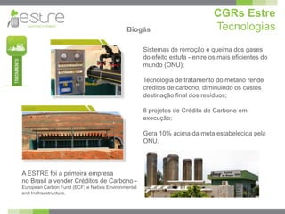 CGRs Estre
                                             Biogás                            Tecnologias
                                                     Sistemas de remoção e queima dos gases
                                                     do efeito estufa - entre os mais eficientes do
                                                     mundo (ONU);

                                                     Tecnologia de tratamento do metano rende
                                                     créditos de carbono, diminuindo os custos
                                                     destinação final dos resíduos;

                                                     8 projetos de Crédito de Carbono em
                                                     execução;

                                                     Gera 10% acima da meta estabelecida pela
                                                     ONU.




A ESTRE foi a primeira empresa
no Brasil a vender Créditos de Carbono -
European Carbon Fund (ECF) e Natixis Environmental
and Insfraestructure.
 