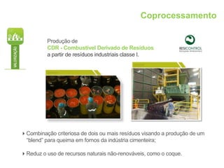 Coprocessamento

          Produção de
          CDR - Combustível Derivado de Resíduos
          a partir de resíduos industriais classe I.




Combinação criteriosa de dois ou mais resíduos visando a produção de um
 “blend” para queima em fornos da indústria cimenteira;

Reduz o uso de recursos naturais não-renováveis, como o coque.
 