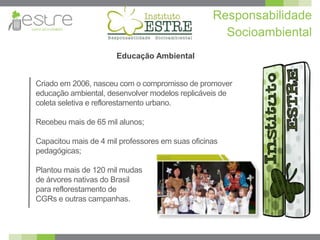 Responsabilidade
                                                    Socioambiental
                       Educação Ambiental


Criado em 2006, nasceu com o compromisso de promover
educação ambiental, desenvolver modelos replicáveis de
coleta seletiva e reflorestamento urbano.

Recebeu mais de 65 mil alunos;

Capacitou mais de 4 mil professores em suas oficinas
pedagógicas;

Plantou mais de 120 mil mudas
de árvores nativas do Brasil
para reflorestamento de
CGRs e outras campanhas.
 