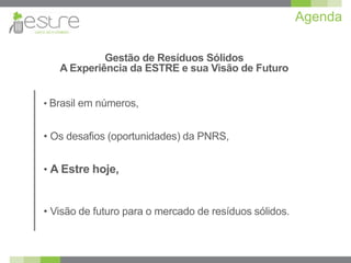 Agenda

            Gestão de Resíduos Sólidos
   A Experiência da ESTRE e sua Visão de Futuro


• Brasil em números,


• Os desafios (oportunidades) da PNRS,


• A Estre hoje,


• Visão de futuro para o mercado de resíduos sólidos.
 