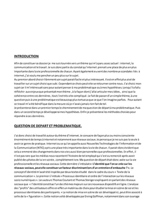 INTRODUCTION
Afinde constituerce dossierje me suistournée versunthème qui m’aparu assezactuel : internet,la
communicationetle travail.Je suisdoncpartie duconstatqu’internet prenaitune place de plusenplus
importante danslavie professionnelle de chacun.Ayantégalementeuventdesnombreux scandales liés à
internet,j’ai voulume pencherunpeuplussurle sujet.
Au premierabordchoisirlibrementsonsujetparaitfacile etplusintéressant. Il esteneffetplusaisé de
travaillersurunsujetchoisi que subi.Cependantce choix peutvite se retournercontre nous.J’ai choisi mon
sujetcar il m’intéressaitsanspourautantpenserà ma problématique ouàmeshypothèses.Lorsqu’ilafallu
réfléchir aux enjeuxque présentaitmonthème ,à lafaçon dontj’allai articulermesidées, ainsi que la
cohérence entre cesdernières,toutc’esttrèsvite compliqué.Le faitde passerd’unsimplethème,àune
questionpuisàune problématique estbeaucoupplustortueuxque ce que l’onimagine parfois. Pourautant
ce travail m’aété bénéfique danslamesure oùje n’avaisjamaisrienfaitde tel.
Je présenterai dansunpremiertempsle cheminementde maquestionde départàma problématique.Puis
dans unsecondtempsje développeraimeshypothèses.Enfinje présenterai lesméthodeschoisiespour
répondre àces dernières.
QUESTION DE DEPART ET PROBLEMATIQUE.
J’ai donc choisi de travaillé autourduthème d’internet.Je consacre de façonplusoumoinsconsciente
énormémentde tempsàinternetetnotammentaux réseaux sociaux.Je penseque je ne suispaslaseule à
avoirce genre de pratique.Internetouce qu’onappelleaussi NouvellesTechnologiesde l’Information etde
la Communication (NTIC) aprisune place trèsimportante danslavie de chacun. Il parait doncévidentque
celaa emmené deschangementsdansnosviesaussi bienpersonnellesque professionnelles.Eneffet,il
n’estpasrare que lesmédiasnousracontentl’histoire de tel employéqui s’estvuremercié aprèsavoir
publié desphotosde lui ensoirée ,complètementivre.Maquestionde départétaitdonc axée surla vie
professionnelle etlesréseaux sociaux.Cette dernière s’intitulait« L’identité que l’onse crée sur les
réseaux-sociaux,peutelle constituerunfacteur discriminantlors d’un entretiend’embauche ?». Le
conceptd’identitém’avaitété inspirée pardeux textesétudié dansle cadre ducours « Texte de la
communication ».Le premiers’intitule « Processusidentitaire etordre de l’interactionsurlesréseaux
socionumériques ».LesauteursThomasCoutantetThomasStengerexpliquent enparlantdesréseaux
sociaux que « l'identitéconstitue l'undesthèmesmajeurssurcesnouveaux dispositifsenligne.L'analyse
des"profils"desutilisateursoffre eneffetunmatériaude choix pourétudierlamise enscène de soi etles
processusidentitairesdesparticipants. » La notionde mise enscène de soi développéici, peutêtre associé à
celle de la« figuration ».Cette notionaété développée parErvingGoffman,notammentdanssonouvrage
 