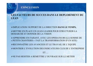 CONCLUSION

LES FACTEURS DE SUCCES DANS LE DEPLOIEMENT DU
LEAN


 IMPLICATION/ SUPPORT DE LA DIRECTION DANS LE TEMPS,
 METTRE EN PLACE UN LEAN LEADER POUR STRUCTURER LA
DEMARCHE ET DONNER DE LA VISION
  APPRENDRE EN FAISANT, AVEC LES OPERATEURS (LA SOMME DE
« PETITS CHANTIERS » FAIT LA TRANSFORMATION D’UN SITE)
 RECONNAÎTRE LES AVANCEES ET LE TRAVAIL DE L’EQUIPE
 MONTRER L’EVOLUTION DES INDICATEURS CLES DE L’ENTREPRISE
                         ET….
 NE PAS HESITER A REMETTRE L’OUVRAGE SUR LE METIER
 