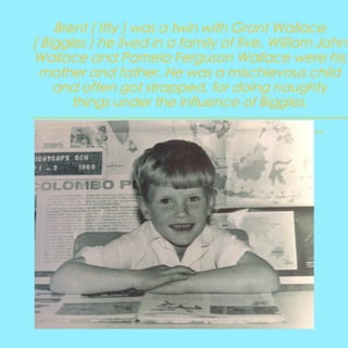 Brent ( Itty ) was a twin with Grant Wallace
( Biggles ) he lived in a family of five. William John
Wallace and Pamela Ferguson Wallace were his
mother and father. He was a mischievous child
and often got strapped, for doing naughty
things under the influence of Biggles.
----------------------------------------------------------------------------------------------------------------------------------

 