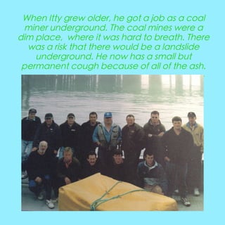 When Itty grew older, he got a job as a coal
miner underground. The coal mines were a
dim place, where it was hard to breath. There
was a risk that there would be a landslide
underground. He now has a small but
permanent cough because of all of the ash.
---------------------------------------------------------------

 