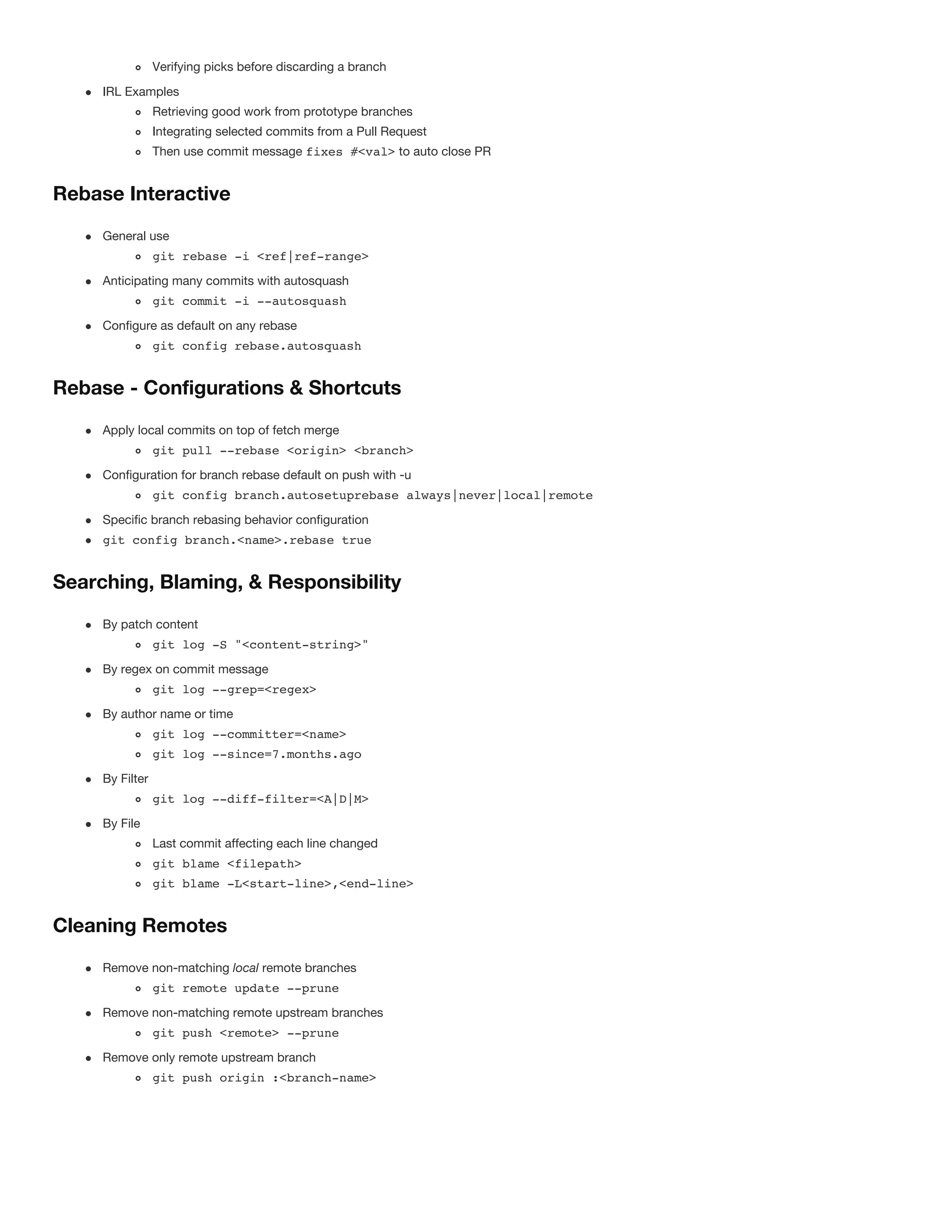 Verifying picks before discarding a branch
IRL Examples
Retrieving good work from prototype branches
Integrating selected commits from a Pull Request
Then use commit message fixes #<val> to auto close PR
Rebase Interactive
General use
git rebase -i <ref|ref-range>
Anticipating many commits with autosquash
git commit -i --autosquash
Configure as default on any rebase
git config rebase.autosquash
Rebase - Configurations & Shortcuts
Apply local commits on top of fetch merge
git pull --rebase <origin> <branch>
Configuration for branch rebase default on push with -u
git config branch.autosetuprebase always|never|local|remote
Specific branch rebasing behavior configuration
git config branch.<name>.rebase true
Searching, Blaming, & Responsibility
By patch content
git log -S "<content-string>"
By regex on commit message
git log --grep=<regex>
By author name or time
git log --committer=<name>
git log --since=7.months.ago
By Filter
git log --diff-filter=<A|D|M>
By File
Last commit affecting each line changed
git blame <filepath>
git blame -L<start-line>,<end-line>
Cleaning Remotes
Remove non-matching local remote branches
git remote update --prune
Remove non-matching remote upstream branches
git push <remote> --prune
Remove only remote upstream branch
git push origin :<branch-name>
 