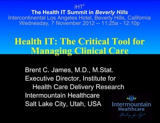 iHT2
          The Health IT Summit in Beverly Hills
Intercontinental Los Angeles Hotel, Beverly Hills, California
     Wednesday, 7 November 2012 -- 11:25a - 12:10p


  Health IT: The Critical Tool for
     Managing Clinical Care
       Brent C. James, M.D., M.Stat.
       Executive Director, Institute for
          Health Care Delivery Research
       Intermountain Healthcare
       Salt Lake City, Utah, USA
 