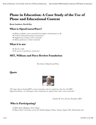 Plone in Education: A Case Study of the Use of Plone and Education... http://localhost:9000/test/plone-conference-2007/plone-in-education/...




          Plone in Education: A Case Study of the Use of
          Plone and Educational Content
          Brent Lambert, David Ray

          What is OpenCourseWare?
                  Makes available course materials from higher ed institutions to all
                  Used for informal learning environments
                  Supplements existing course materials
                  Allows professors to share materials

          What it is not
                  Not for credit
                  No access to professors, instructors

          MIT, William and Flora Hewlett Foundation


                                                     The birth of OpenCourseWare




          Quote




          “We hope that in sharing MIT’s course materials, and our experience thus far with MIT
          OpenCourseWare, we will inspire other institutions to openly share their course materials.”



                                                                             Charles M. Vest, Former President, MIT

           Who is Participating?
                  MIT, John's Hopkins, Notre Dame
                  Many other Universities across the World in Japan, China, Taiwan, Spain, UK, Netherlands and



1 of 6                                                                                                                   10/10/07 12:10 AM