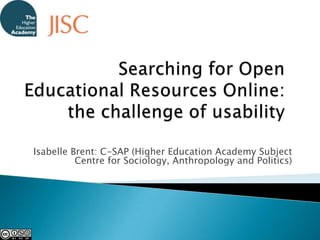 Searching for Open Educational Resources Online: the challenge of usability Isabelle Brent: C-SAP (Higher Education Academy Subject Centre for Sociology, Anthropology and Politics) 